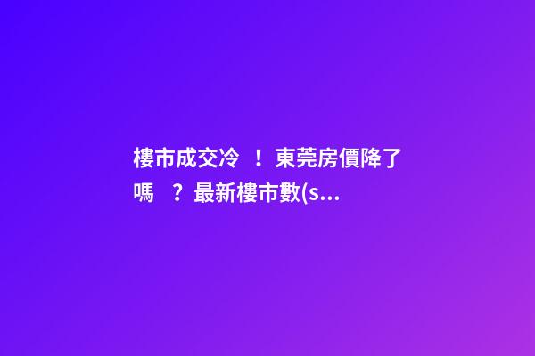 樓市成交冷！東莞房價降了嗎？最新樓市數(shù)據(jù)官宣